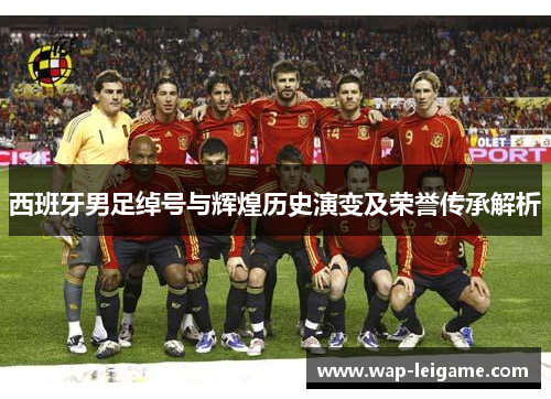 西班牙男足绰号与辉煌历史演变及荣誉传承解析 西班牙男足绰号与辉煌历史演变及荣誉传承解析