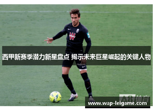 西甲新赛季潜力新星盘点 揭示未来巨星崛起的关键人物