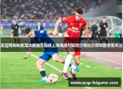 亚冠精英联赛淘汰赛抽签揭晓上海海港对阵阿尔希拉尔晋级前景受关注