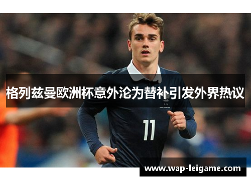 格列兹曼欧洲杯意外沦为替补引发外界热议 格列兹曼欧洲杯意外沦为替补引发外界热议