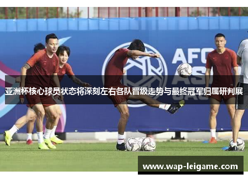 亚洲杯核心球员状态将深刻左右各队晋级走势与最终冠军归属研判展