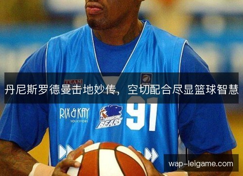 丹尼斯罗德曼击地妙传,空切配合尽显篮球智慧 丹尼斯罗德曼击地妙传,空切配合尽显篮球智慧